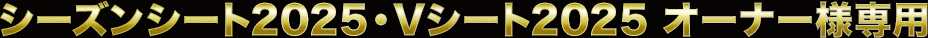 シーズンシート2025・Vシート2025　オーナー様専用