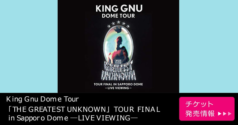 King Gnu Dome Tour「THE GREATEST UNKNOWN」TOUR FINAL in Sapporo Dome ―LIVE VIEWING―