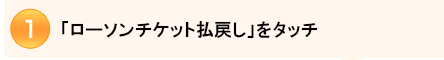 1.ローソン・ミニストップ店内に設置の「Loppi」の画面で「ローソンチケット払い戻し」をタッチしてください。